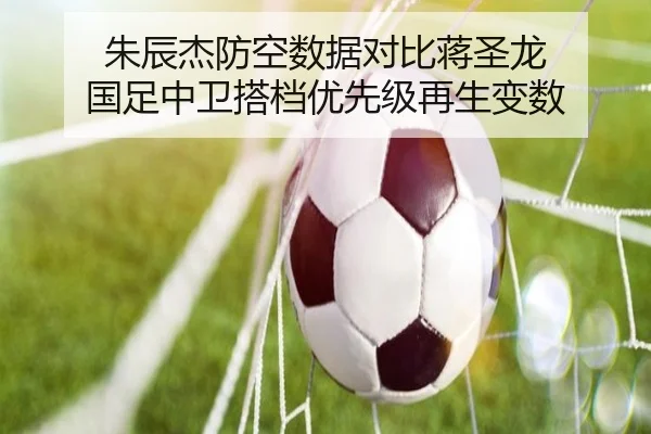 朱辰杰防空数据对比蒋圣龙 国足中卫搭档优先级再生变数