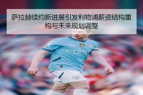 萨拉赫续约新进展引发利物浦薪资结构重构与未来规划调整